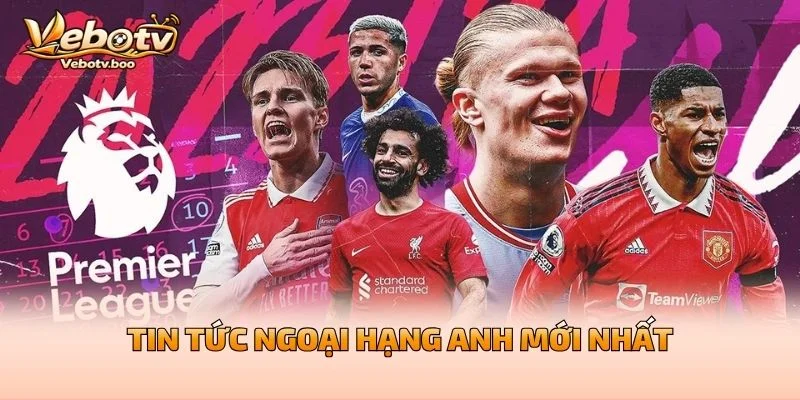 Tin Tức Ngoại Hạng Anh Mới Nhất